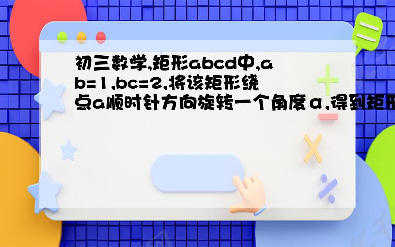 初三数学,矩形abcd中,ab=1,bc=2,将该矩形绕点a顺时针方向旋转一个角度α,得到矩形ab'c'd'的位置上,