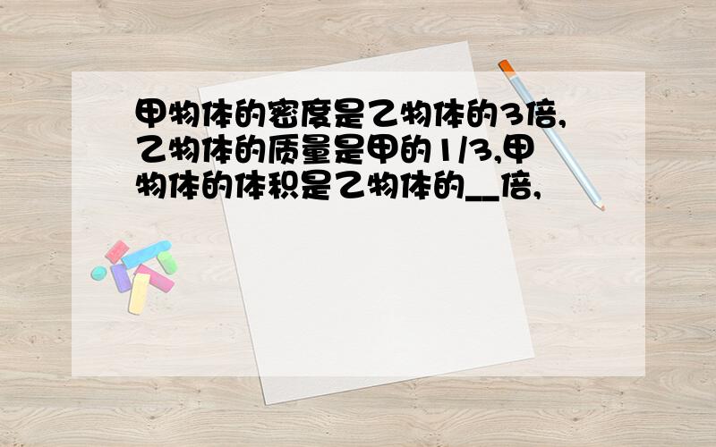 甲物体的密度是乙物体的3倍,乙物体的质量是甲的1/3,甲物体的体积是乙物体的__倍,