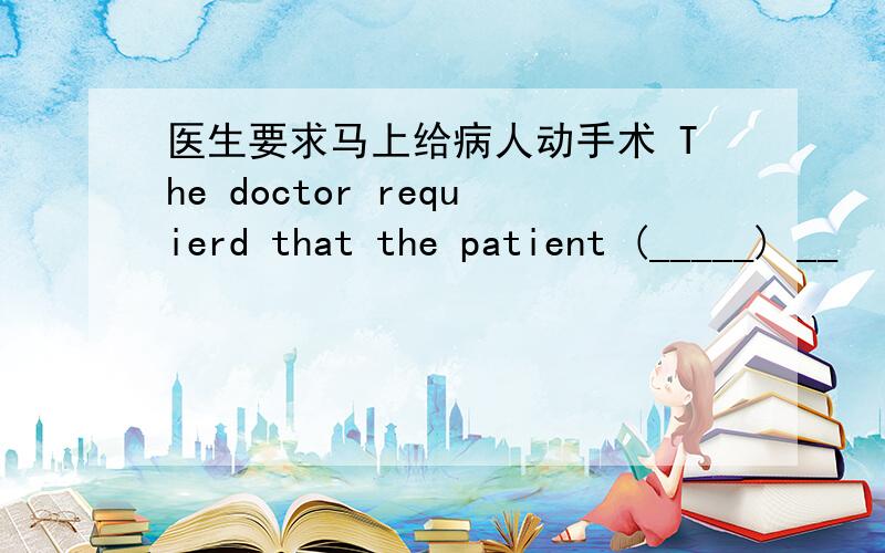 医生要求马上给病人动手术 The doctor requierd that the patient (_____) __