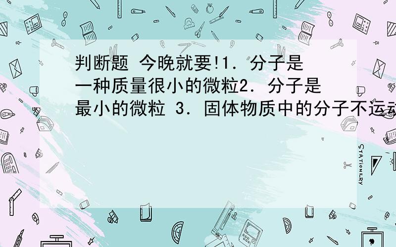 判断题 今晚就要!1．分子是一种质量很小的微粒2．分子是最小的微粒 3．固体物质中的分子不运动,分子间没有间隔4,物质发