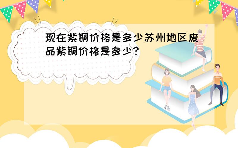 现在紫铜价格是多少苏州地区废品紫铜价格是多少?