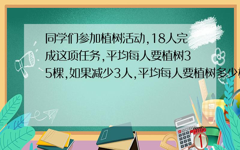 同学们参加植树活动,18人完成这项任务,平均每人要植树35棵,如果减少3人,平均每人要植树多少棵?