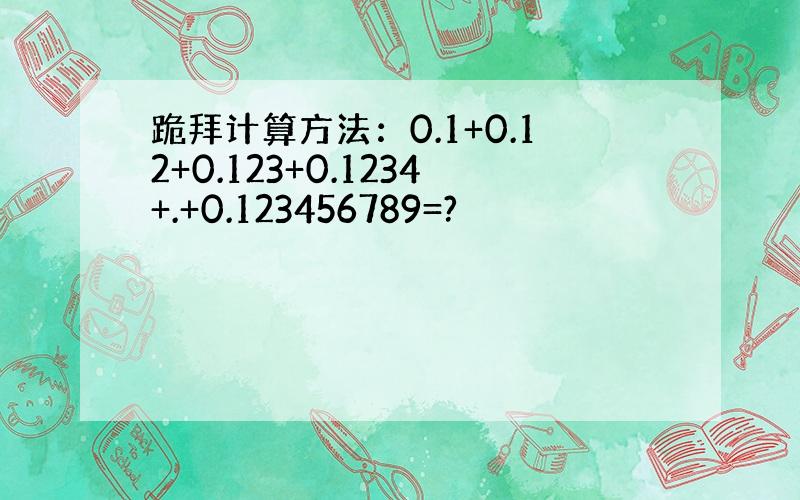 跪拜计算方法：0.1+0.12+0.123+0.1234+.+0.123456789=?