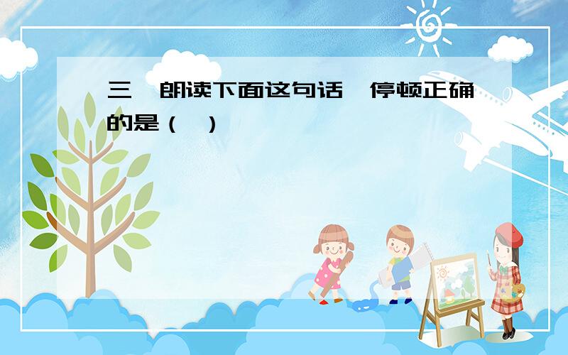 三、朗读下面这句话,停顿正确的是（ ）