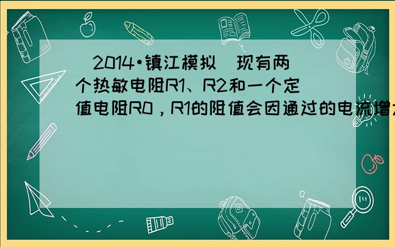 （2014•镇江模拟）现有两个热敏电阻R1、R2和一个定值电阻R0，R1的阻值会因通过的电流增大导致温度升高时而增大，R