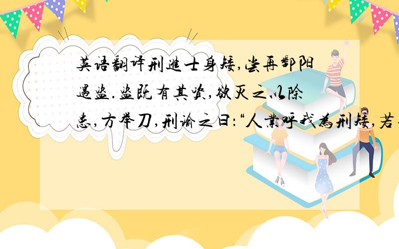 英语翻译刑进士身矮,尝再鄱阳遇盗.盗既有其资,欲灭之以除患,方举刀,刑谕之曰：“人业呼我为刑矮,若去其头,不更矮乎?”盗