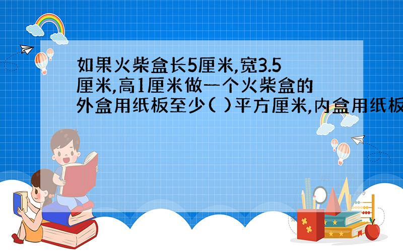 如果火柴盒长5厘米,宽3.5厘米,高1厘米做一个火柴盒的外盒用纸板至少( )平方厘米,内盒用纸板至少( )平方厘