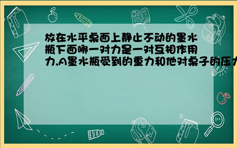 放在水平桌面上静止不动的墨水瓶下面哪一对力是一对互相作用力,A墨水瓶受到的重力和他对桌子的压力墨水瓶对桌子的压力和地球对