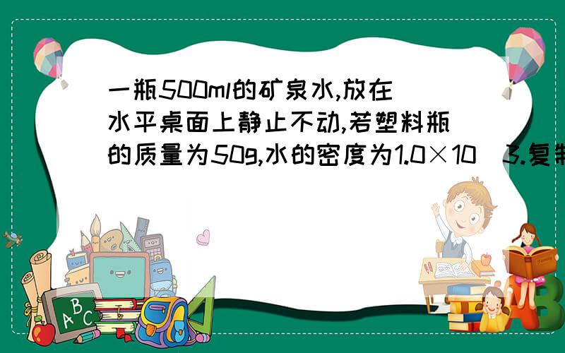 一瓶500ml的矿泉水,放在水平桌面上静止不动,若塑料瓶的质量为50g,水的密度为1.0×10^3.复制的别回答!