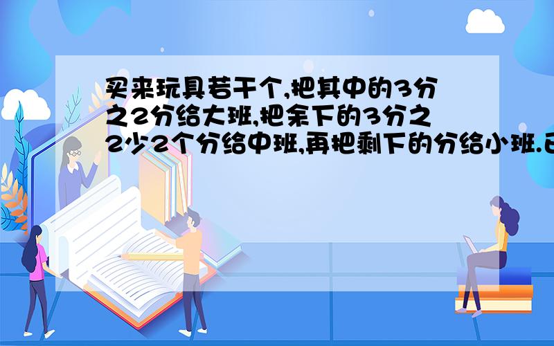 买来玩具若干个,把其中的3分之2分给大班,把余下的3分之2少2个分给中班,再把剩下的分给小班.已知小班比中班少23个.一