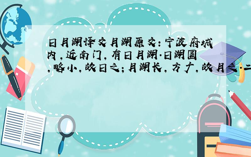 日月湖译文月湖原文：宁波府城内,近南门,有日月湖.日湖圆,略小,故日之；月湖长,方广,故月之.二湖连络如环,中亘一堤,小