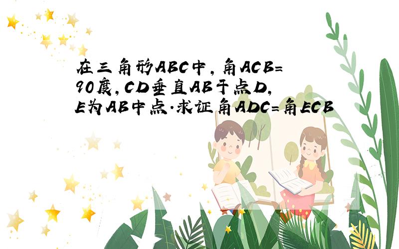 在三角形ABC中,角ACB=90度,CD垂直AB于点D,E为AB中点.求证角ADC=角ECB