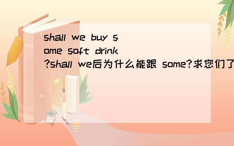 shall we buy some soft drink?shall we后为什么能跟 some?求您们了,急用!