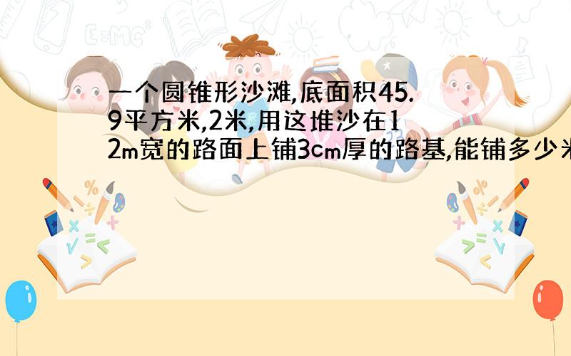 一个圆锥形沙滩,底面积45.9平方米,2米,用这堆沙在12m宽的路面上铺3cm厚的路基,能铺多少米?