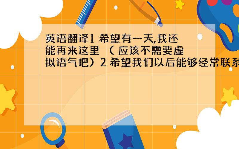 英语翻译1 希望有一天,我还能再来这里 （ 应该不需要虚拟语气吧）2 希望我们以后能够经常联系,一起玩耍,一起旅行吧.3