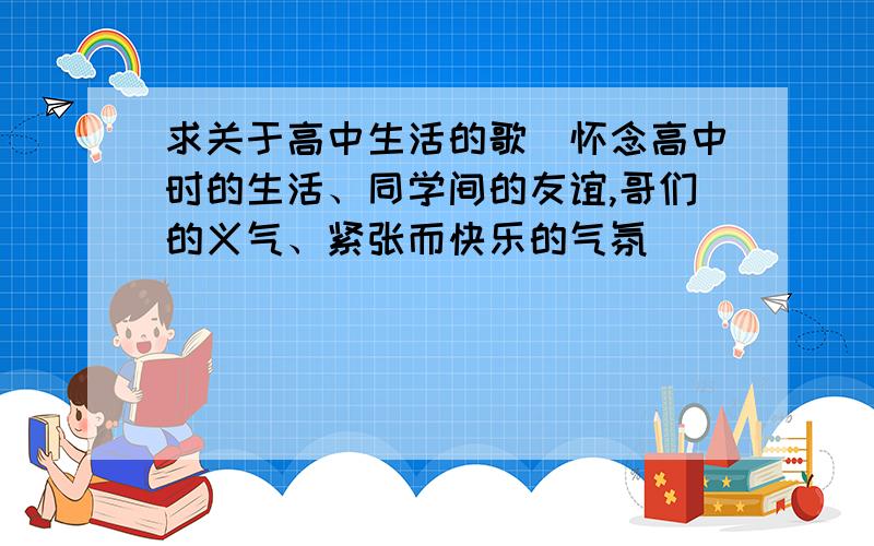 求关于高中生活的歌(怀念高中时的生活、同学间的友谊,哥们的义气、紧张而快乐的气氛）