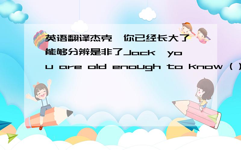 英语翻译杰克,你已经长大了,能够分辨是非了Jack,you are old enough to know ( ) ( )