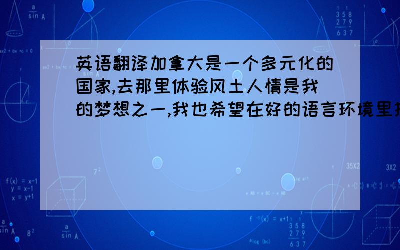 英语翻译加拿大是一个多元化的国家,去那里体验风土人情是我的梦想之一,我也希望在好的语言环境里提高自己的语言水平,当然我坚