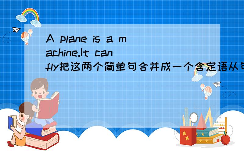 A plane is a machine.It can fly把这两个简单句合并成一个含定语从句的复合句