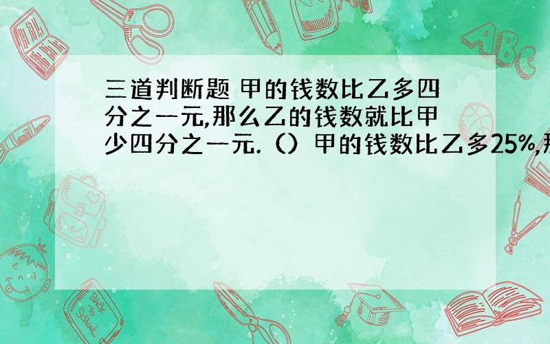 三道判断题 甲的钱数比乙多四分之一元,那么乙的钱数就比甲少四分之一元.（）甲的钱数比乙多25%,那么乙的钱数就比甲少25