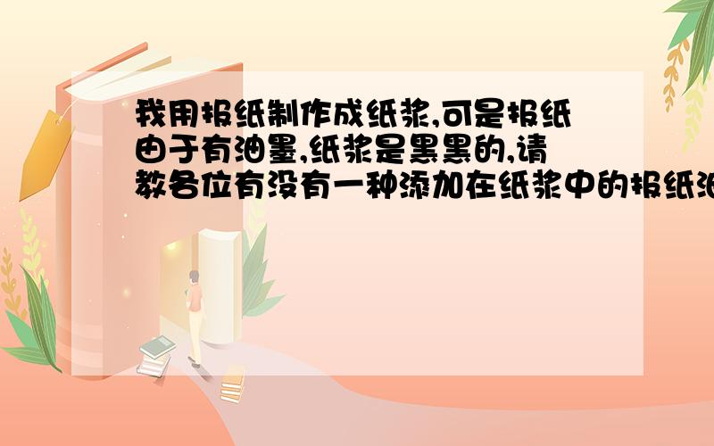 我用报纸制作成纸浆,可是报纸由于有油墨,纸浆是黑黑的,请教各位有没有一种添加在纸浆中的报纸油墨去除剂,添加后,油墨会漂在