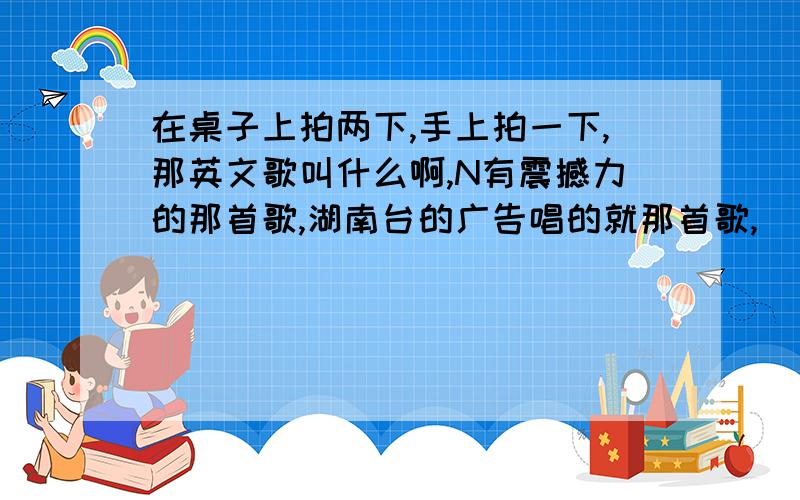 在桌子上拍两下,手上拍一下,那英文歌叫什么啊,N有震撼力的那首歌,湖南台的广告唱的就那首歌,