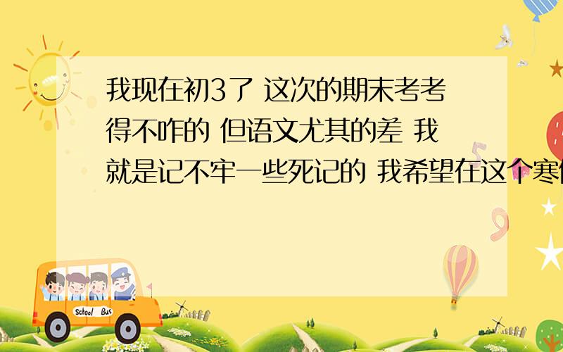 我现在初3了 这次的期末考考得不咋的 但语文尤其的差 我就是记不牢一些死记的 我希望在这个寒假能赶上一些 另外 再给我的