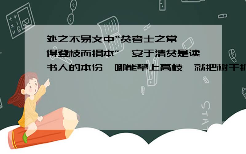 处之不易文中“贫者士之常,焉得登枝而捐本”,安于清贫是读书人的本份,哪能攀上高枝,就把树干抛弃了呢?这句话给你怎样的启示