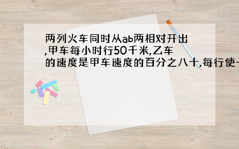 两列火车同时从ab两相对开出,甲车每小时行50千米,乙车的速度是甲车速度的百分之八十,每行使一小时两车之间的路程缩短全程