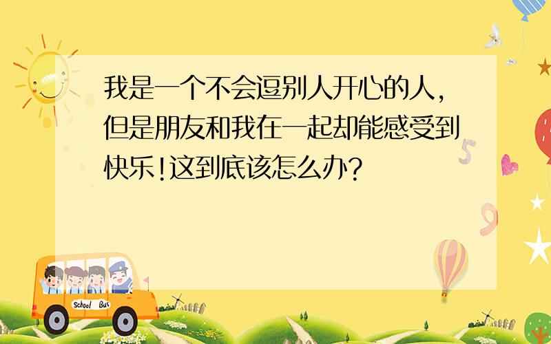 我是一个不会逗别人开心的人,但是朋友和我在一起却能感受到快乐!这到底该怎么办?