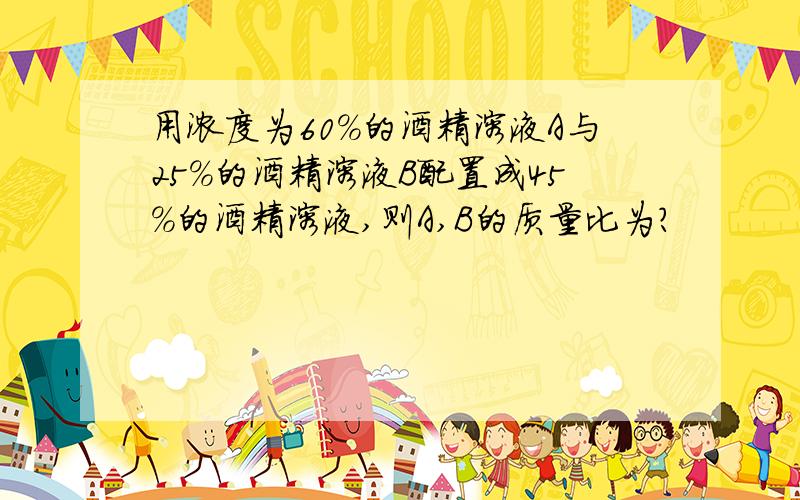 用浓度为60%的酒精溶液A与25%的酒精溶液B配置成45%的酒精溶液,则A,B的质量比为?