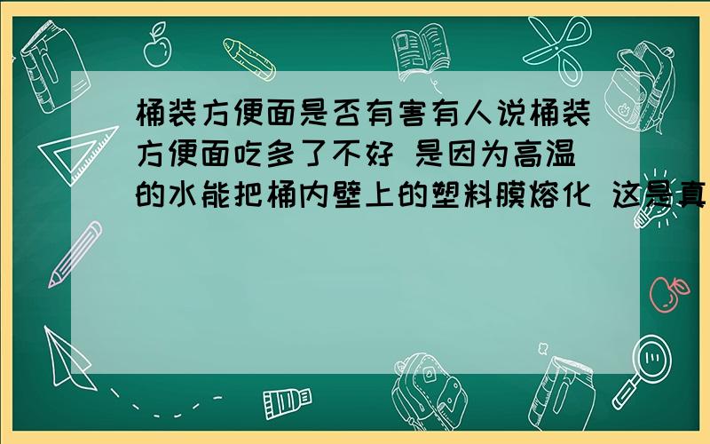 桶装方便面是否有害有人说桶装方便面吃多了不好 是因为高温的水能把桶内壁上的塑料膜熔化 这是真的吗