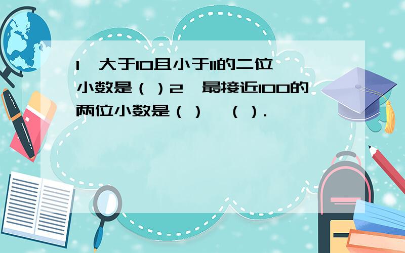 1、大于10且小于11的二位小数是（）2、最接近100的两位小数是（）、（）.