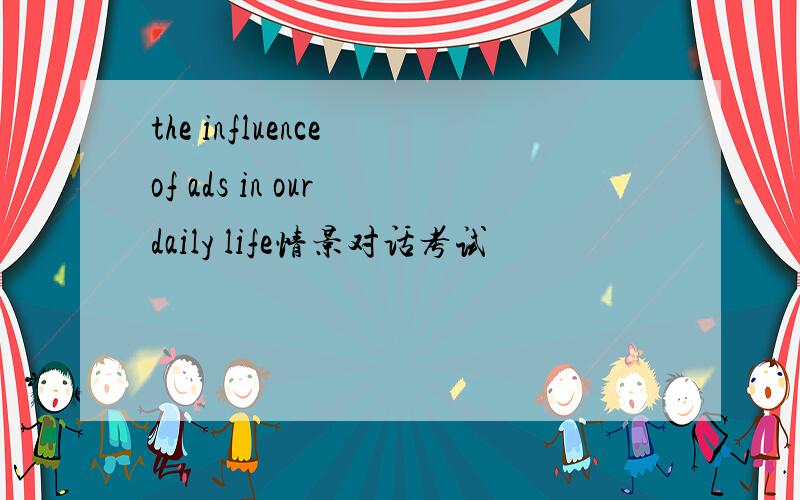 the influence of ads in our daily life情景对话考试