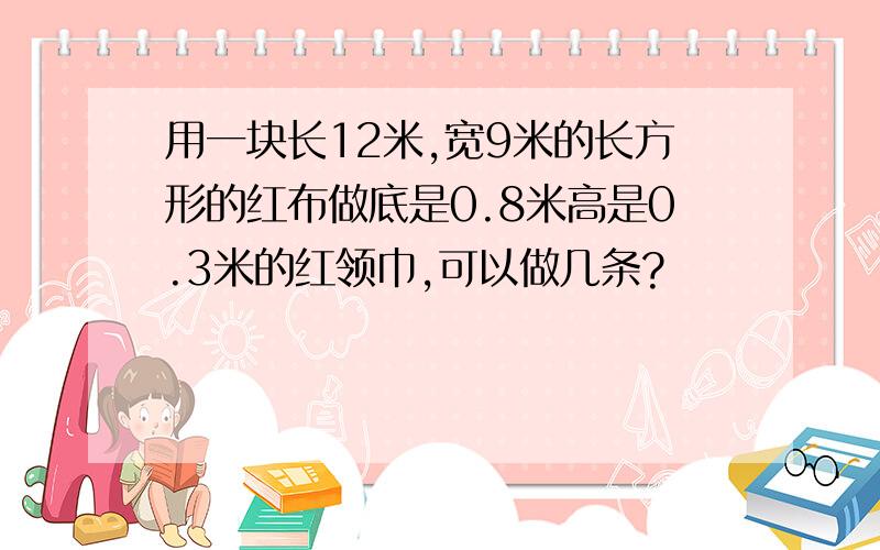 用一块长12米,宽9米的长方形的红布做底是0.8米高是0.3米的红领巾,可以做几条?