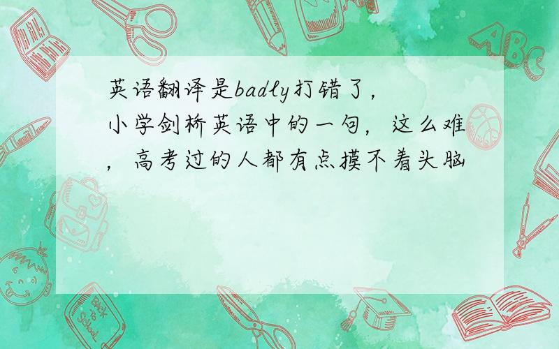 英语翻译是badly打错了，小学剑桥英语中的一句，这么难，高考过的人都有点摸不着头脑