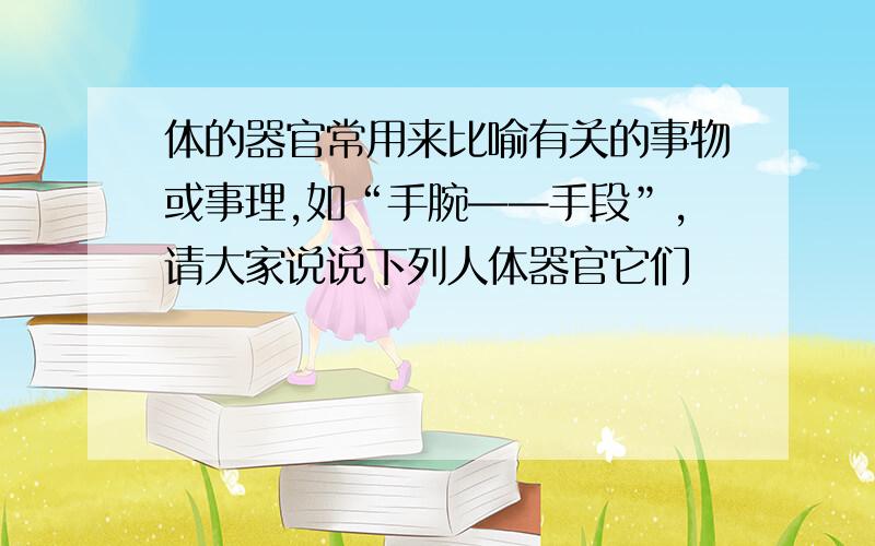 体的器官常用来比喻有关的事物或事理,如“手腕——手段”,请大家说说下列人体器官它们