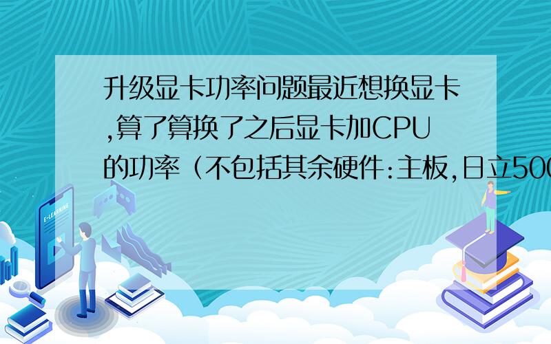 升级显卡功率问题最近想换显卡,算了算换了之后显卡加CPU的功率（不包括其余硬件:主板,日立500GB 7200转机械硬盘