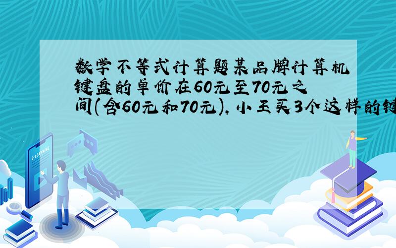 数学不等式计算题某品牌计算机键盘的单价在60元至70元之间(含60元和70元),小王买3个这样的键盘花了X元,用不等式表