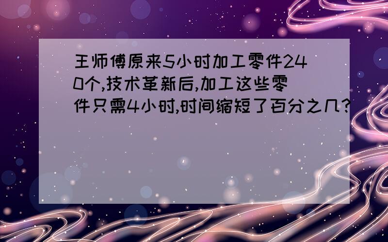 王师傅原来5小时加工零件240个,技术革新后,加工这些零件只需4小时,时间缩短了百分之几?