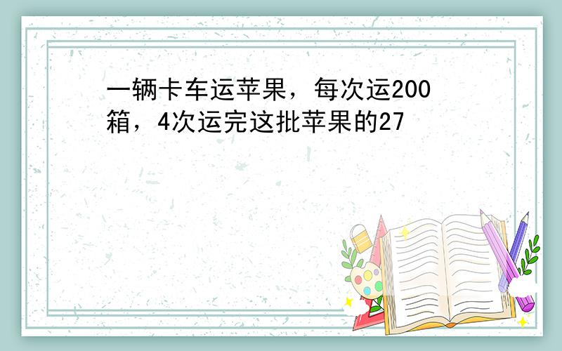 一辆卡车运苹果，每次运200箱，4次运完这批苹果的27