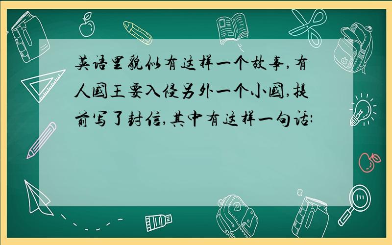 英语里貌似有这样一个故事,有人国王要入侵另外一个小国,提前写了封信,其中有这样一句话: