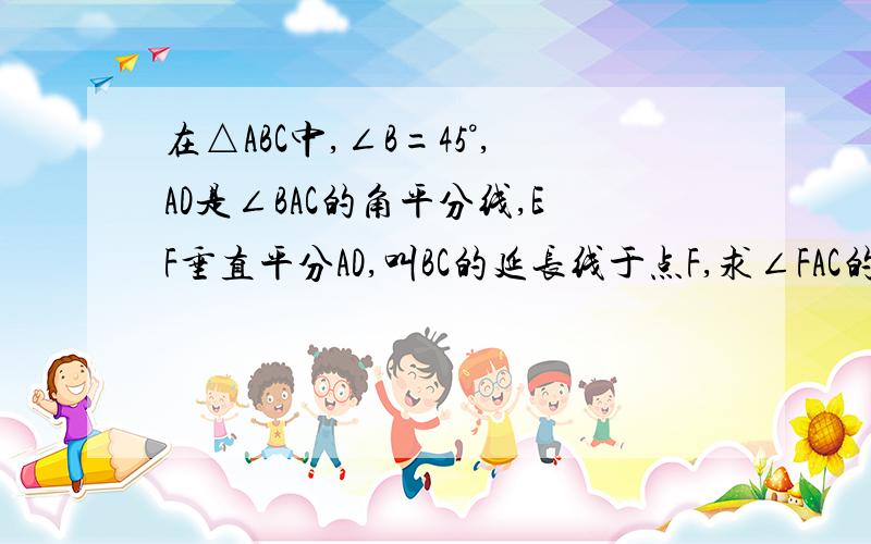 在△ABC中,∠B=45°,AD是∠BAC的角平分线,EF垂直平分AD,叫BC的延长线于点F,求∠FAC的大小?我几何非