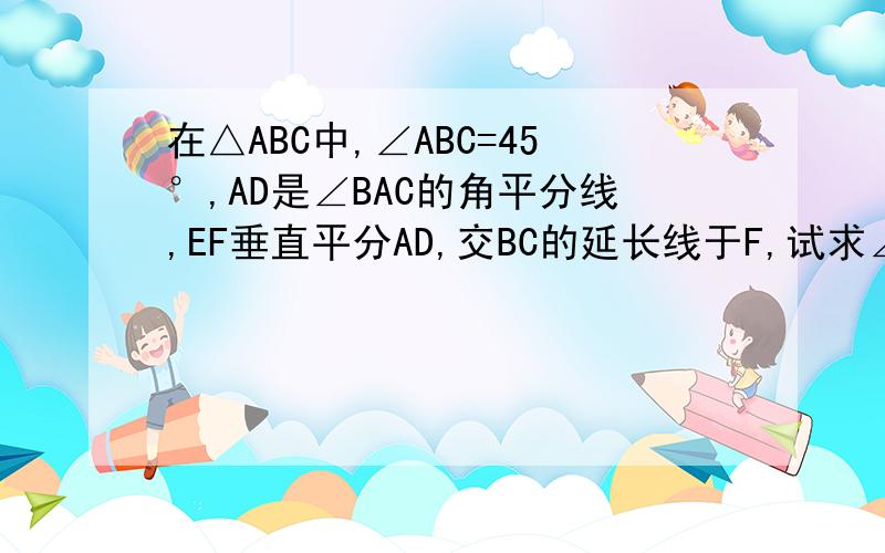 在△ABC中,∠ABC=45°,AD是∠BAC的角平分线,EF垂直平分AD,交BC的延长线于F,试求∠CAF的大小.