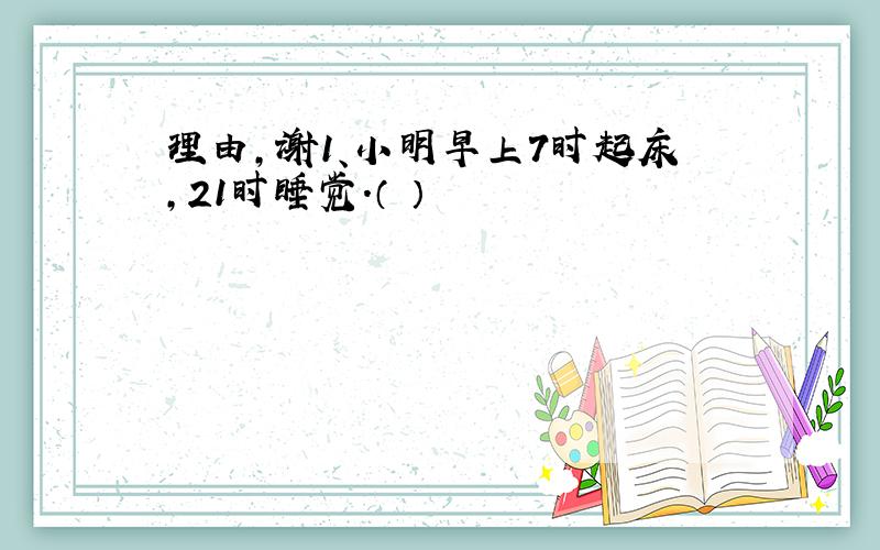 理由,谢1、小明早上7时起床,21时睡觉.（ ）