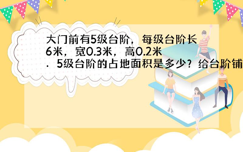 大门前有5级台阶，每级台阶长6米，宽0.3米，高0.2米．5级台阶的占地面积是多少？给台阶铺上地砖，至少需要铺多少平方米