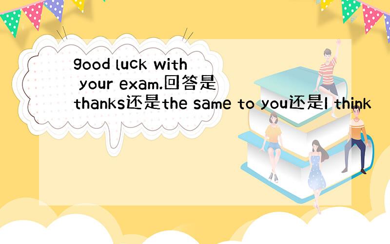 good luck with your exam.回答是thanks还是the same to you还是I think