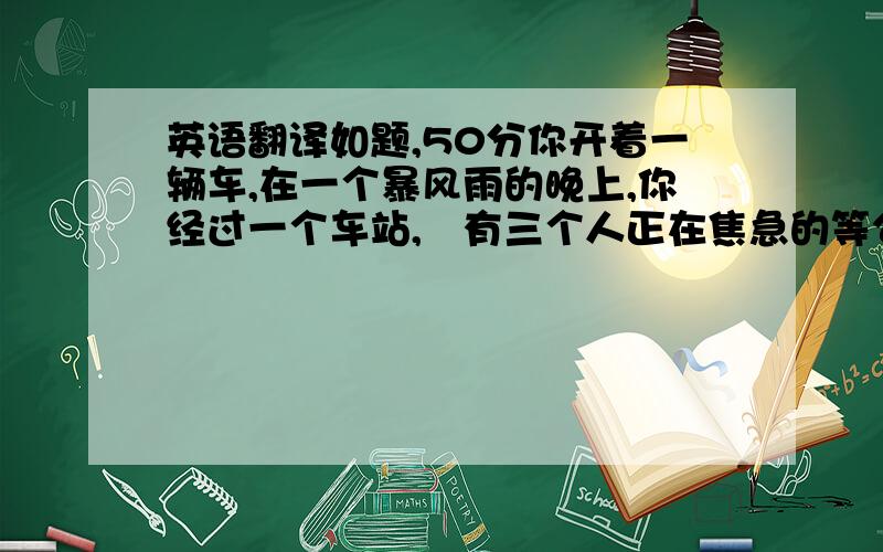 英语翻译如题,50分你开着一辆车,在一个暴风雨的晚上,你经过一个车站,　有三个人正在焦急的等公共汽车,一个是快要临死的老