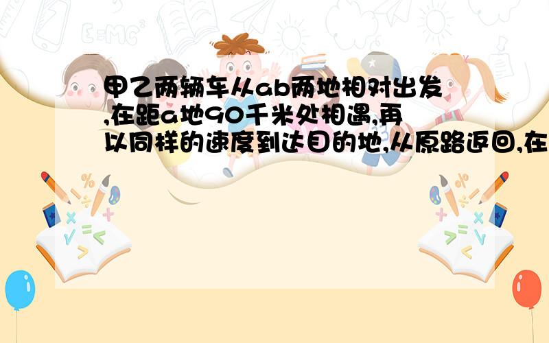 甲乙两辆车从ab两地相对出发,在距a地90千米处相遇,再以同样的速度到达目的地,从原路返回,在距a地50千米处相遇,问a