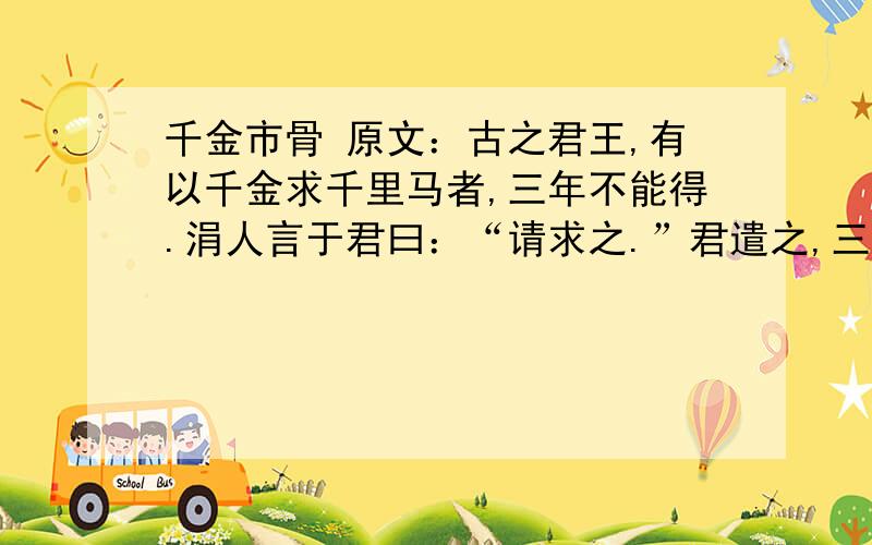 千金市骨 原文：古之君王,有以千金求千里马者,三年不能得.涓人言于君曰：“请求之.”君遣之,三月得千里马,马已死.买其首